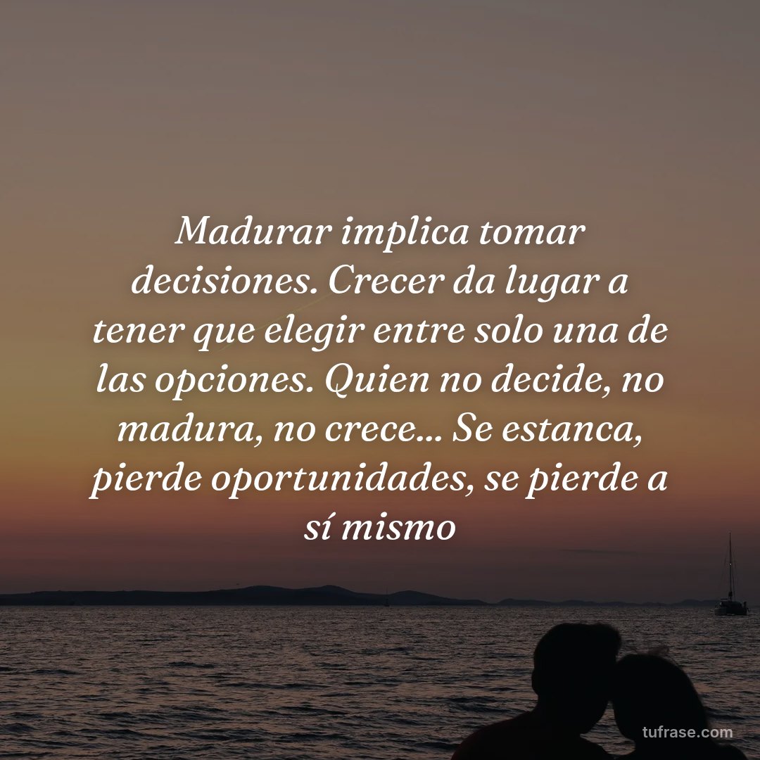 Madurar implica tomar decisiones. Crecer da lugar a tener que elegir entre solo una de las opciones. Quien no decide, no madura, no crece... Se estanca, pierde oportunidades, se pierde a sí mismo