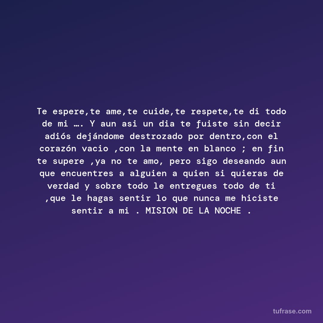Te espere,te ame,te cuide,te respete,te di todo de mi …. Y aun asi un dia te fuiste sin decir adiós dejándome destrozado por dentro,con el corazón vacio ,con la mente en blanco ; en fin te supere ,ya no te amo, pero sigo deseando aun que encuentres a alguien a quien si quieras de verdad y sobre todo le entregues todo de ti ,que le hagas sentir lo que nunca me hiciste sentir a mi . MISION DE LA NOCHE .