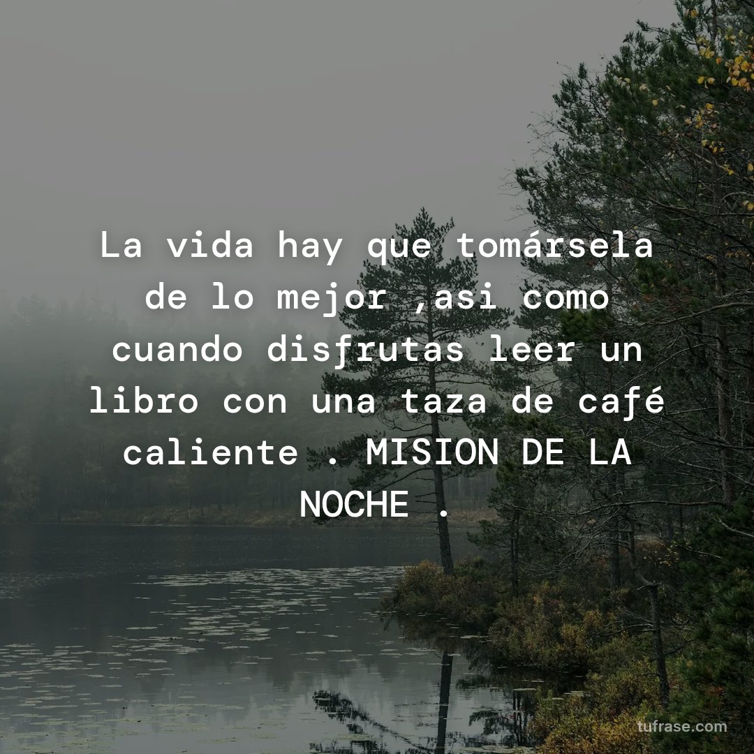 La vida hay que tomársela de lo mejor ,asi como cuando disfrutas leer un libro con una taza de café caliente . MISION DE LA NOCHE .