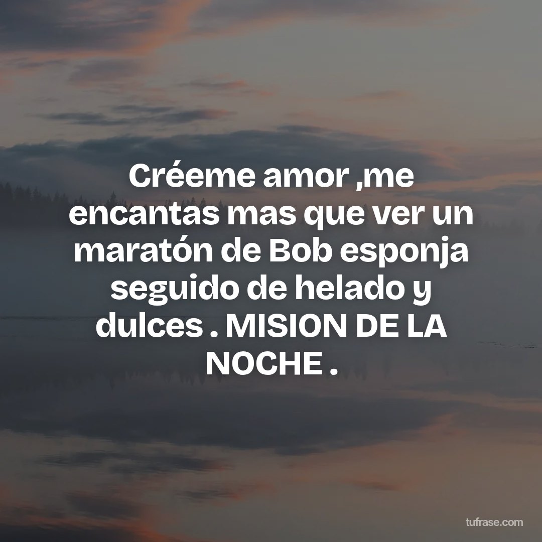 Créeme amor ,me encantas mas que ver un maratón de Bob esponja seguido de helado y dulces . MISION DE LA NOCHE .