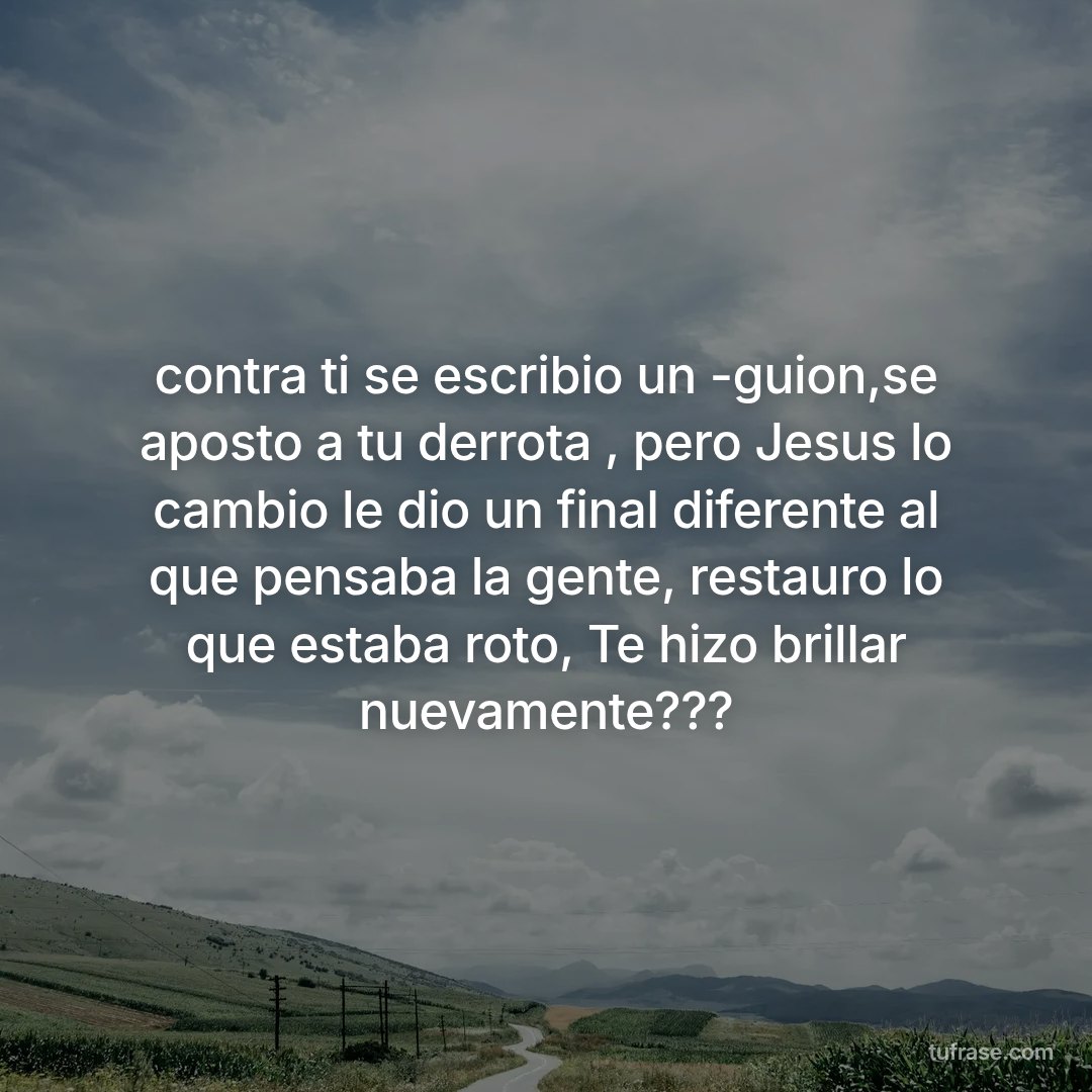 contra ti se escribio un -guion,se aposto a tu derrota , pero Jesus lo cambio le dio un final diferente al que pensaba la gente, restauro lo que estaba roto, Te hizo brillar nuevamente???