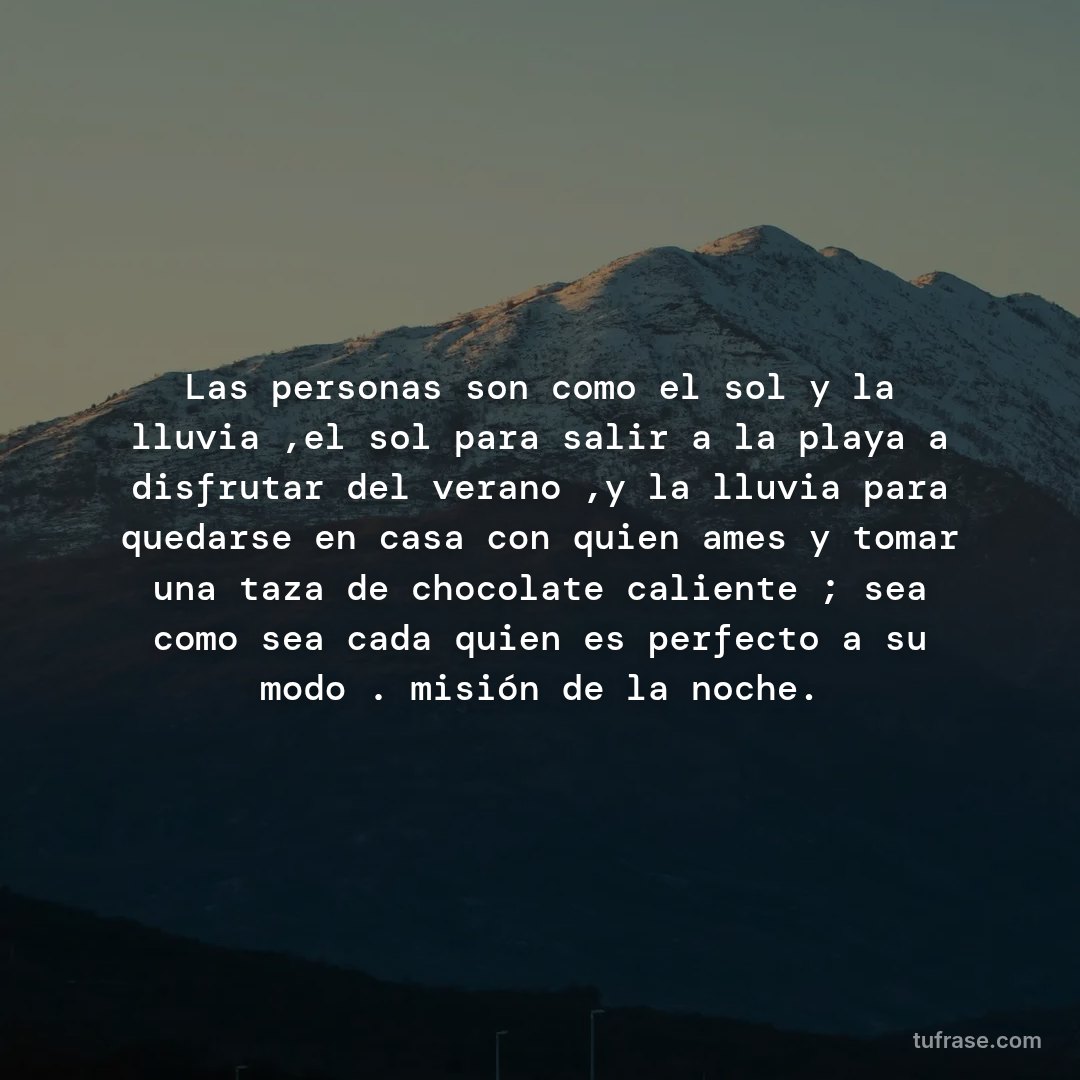 Las personas son como el sol y la lluvia ,el sol para salir a la playa a disfrutar del verano ,y la lluvia para quedarse en casa con quien ames y tomar una taza de chocolate caliente ; sea como sea cada quien es perfecto a su modo . misión de la noche.