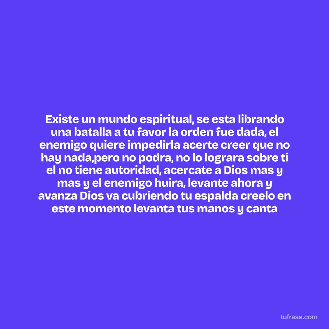 Existe un mundo espiritual, se esta librando una batalla a tu favor la orden fue dada, el enemigo quiere impedirla acerte creer que no hay nada,pero no podra, no lo lograra sobre ti el no tiene autoridad, acercate a Dios mas y mas y el enemigo huira, levante ahora y avanza Dios va cubriendo tu espalda creelo en este momento levanta tus manos y canta