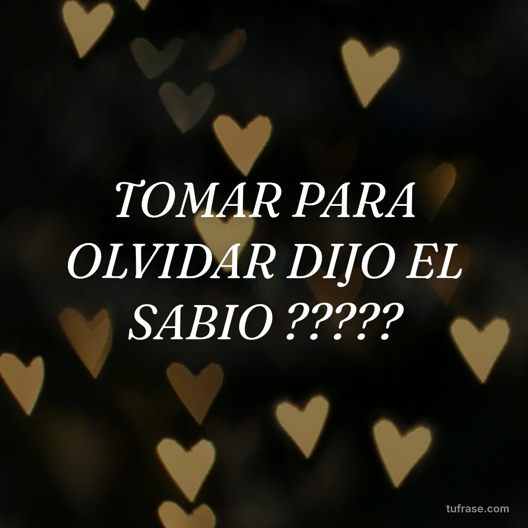 TOMAR PARA OLVIDAR DIJO EL SABIO ?????