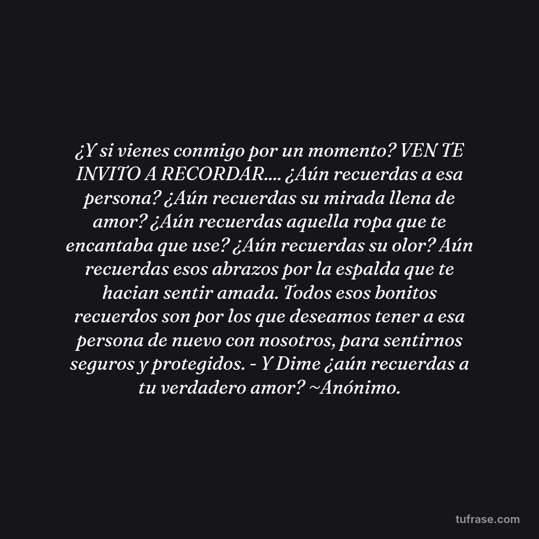 ¿Y si vienes conmigo por un momento? VEN TE INVITO A RECORDAR.... ¿Aún recuerdas a esa persona? ¿Aún recuerdas su mirada llena de amor? ¿Aún recuerdas aquella ropa que te encantaba que use? ¿Aún recuerdas su olor? Aún recuerdas esos abrazos por la espalda que te hacian sentir amada. Todos esos bonitos recuerdos son por los que deseamos tener a esa persona de nuevo con nosotros, para sentirnos seguros y protegidos. - Y Dime ¿aún recuerdas a tu verdadero amor? ~Anónimo.