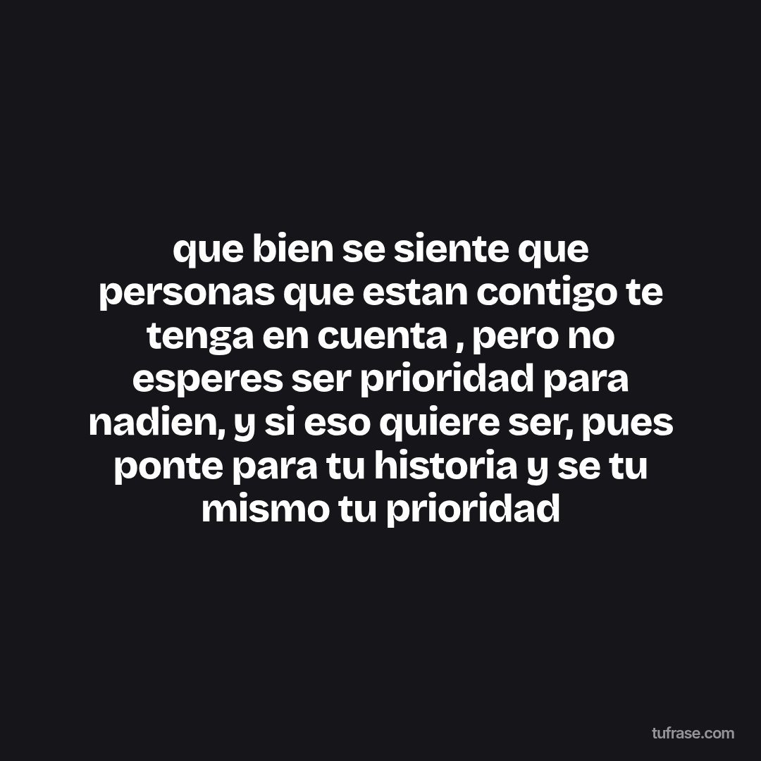 que bien se siente que personas que estan contigo te tenga en cuenta , pero no esperes ser prioridad para nadien, y si eso quiere ser, pues ponte para tu historia y se tu mismo tu prioridad