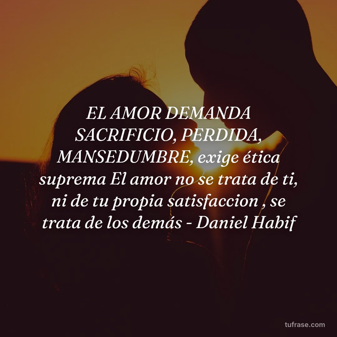 EL AMOR DEMANDA SACRIFICIO, PERDIDA, MANSEDUMBRE, exige ética suprema El amor no se trata de ti, ni de tu propia satisfaccion , se trata de los demás - Daniel Habif