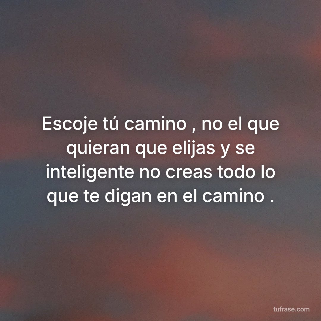 Escoje tú camino , no el que quieran que elijas y se inteligente no creas todo lo que te digan en el camino .
