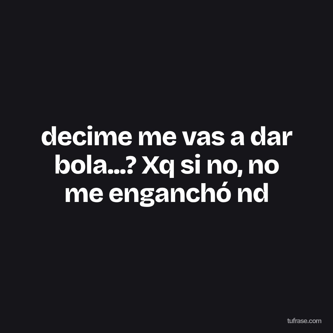 decime me vas a dar bola...? Xq si no, no me enganchó nd