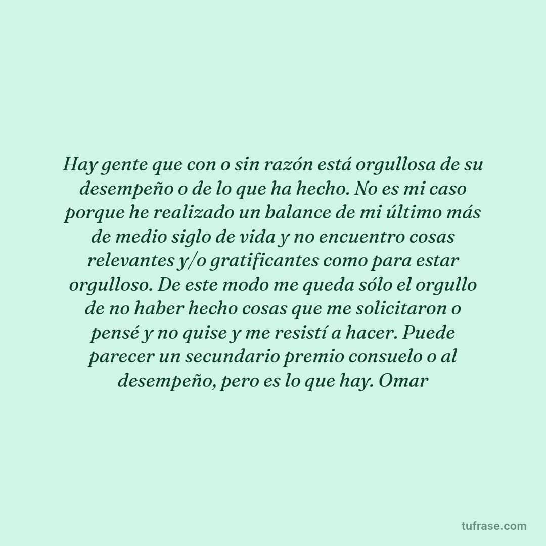 Hay gente que con o sin razón está orgullosa de su desempeño o de lo que ha hecho. No es mi caso porque he realizado un balance de mi último más de medio siglo de vida y no encuentro cosas relevantes y/o gratificantes como para estar orgulloso. De este modo me queda sólo el orgullo de no haber hecho cosas que me solicitaron o pensé y no quise y me resistí a hacer. Puede parecer un secundario premio consuelo o al desempeño, pero es lo que hay. Omar