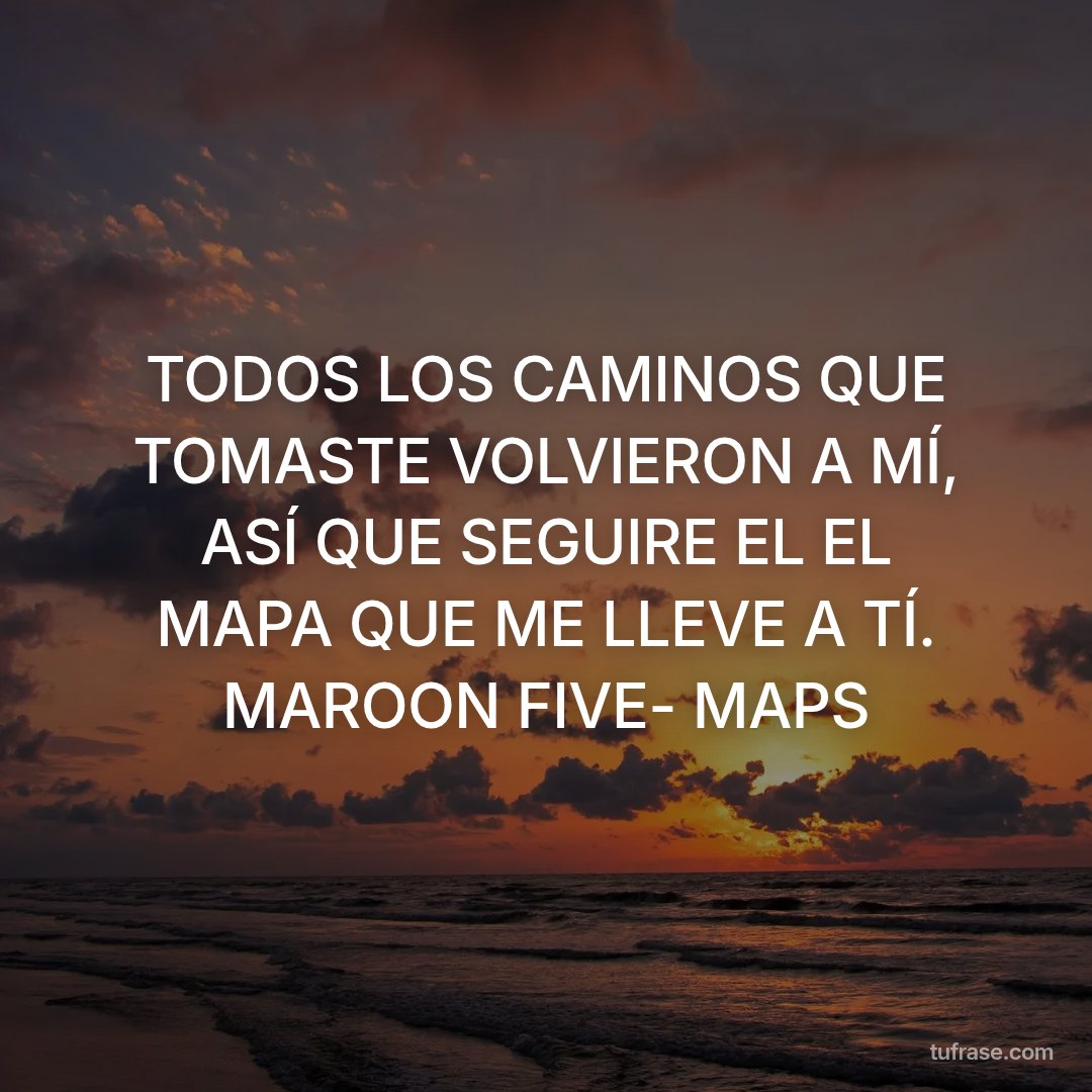 TODOS LOS CAMINOS QUE TOMASTE VOLVIERON A MÍ, ASÍ QUE SEGUIRE EL EL MAPA QUE ME LLEVE A TÍ. MAROON FIVE- MAPS
