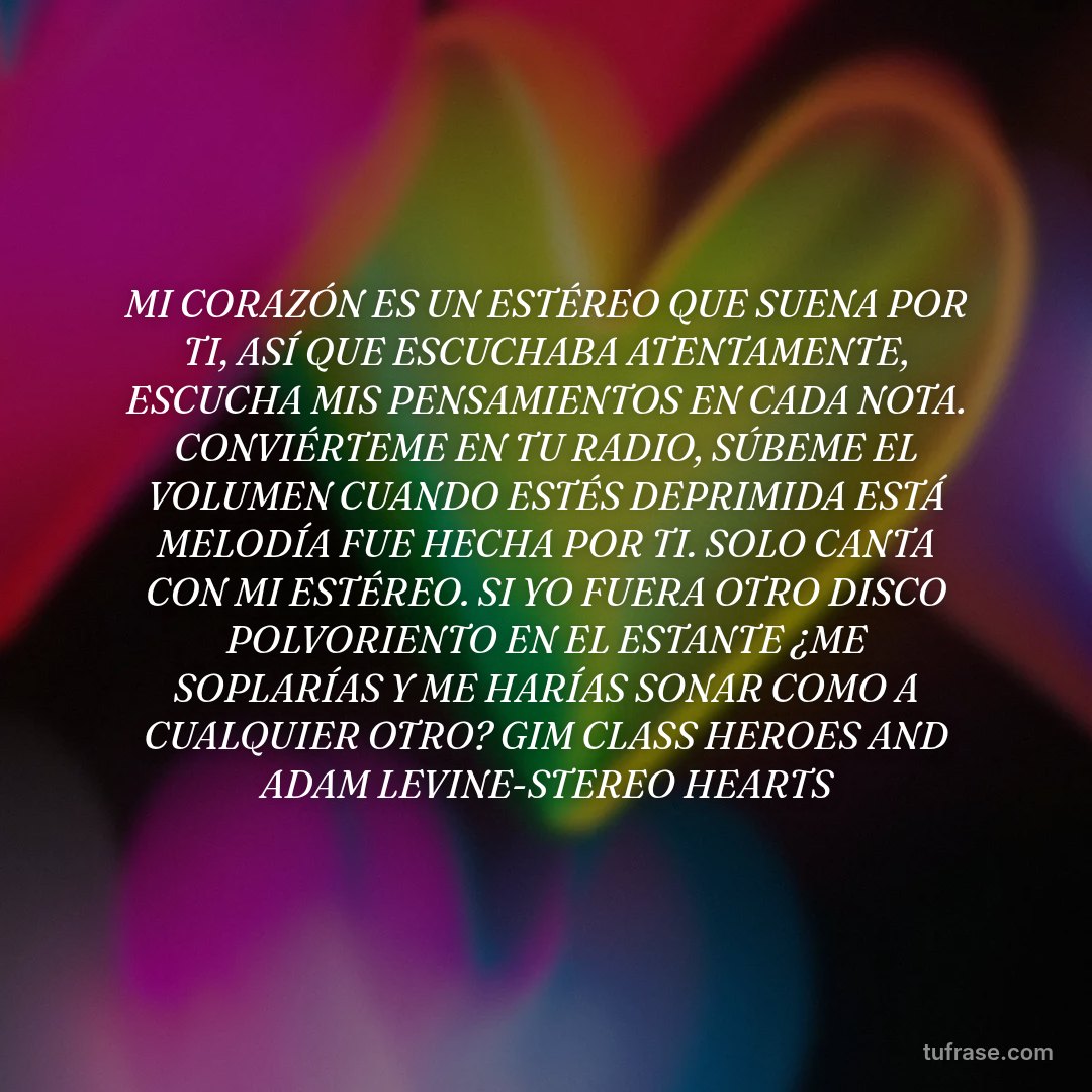 MI CORAZÓN ES UN ESTÉREO QUE SUENA POR TI, ASÍ QUE ESCUCHABA ATENTAMENTE, ESCUCHA MIS PENSAMIENTOS EN CADA NOTA. CONVIÉRTEME EN TU RADIO, SÚBEME EL VOLUMEN CUANDO ESTÉS DEPRIMIDA ESTÁ MELODÍA FUE HECHA POR TI. SOLO CANTA CON MI ESTÉREO. SI YO FUERA OTRO DISCO POLVORIENTO EN EL ESTANTE ¿ME SOPLARÍAS Y ME HARÍAS SONAR COMO A CUALQUIER OTRO? GIM CLASS HEROES AND ADAM LEVINE-STEREO HEARTS