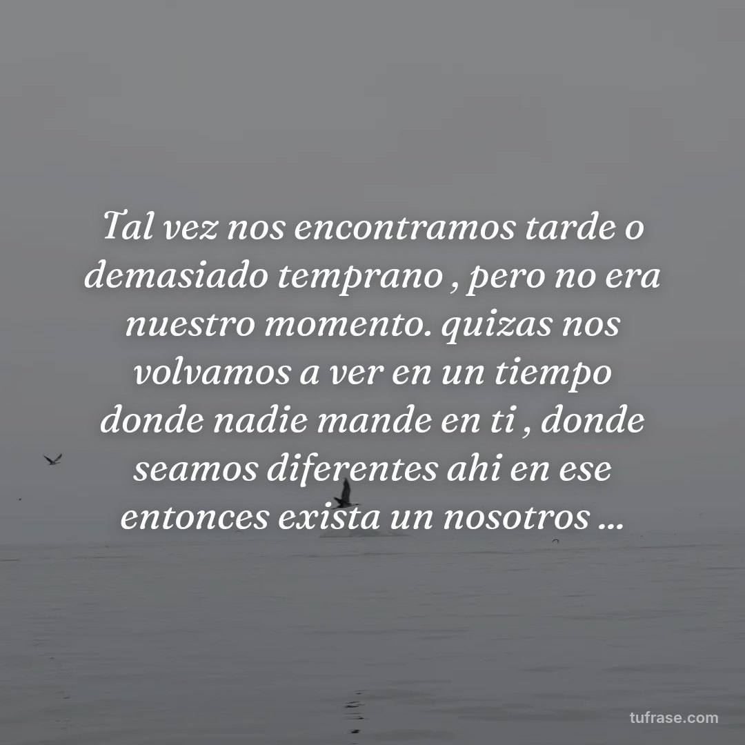 Tal vez nos encontramos tarde o demasiado temprano , pero no era nuestro momento. quizas nos volvamos a ver en un tiempo donde nadie mande en ti , donde seamos diferentes ahi en ese entonces exista un nosotros ...