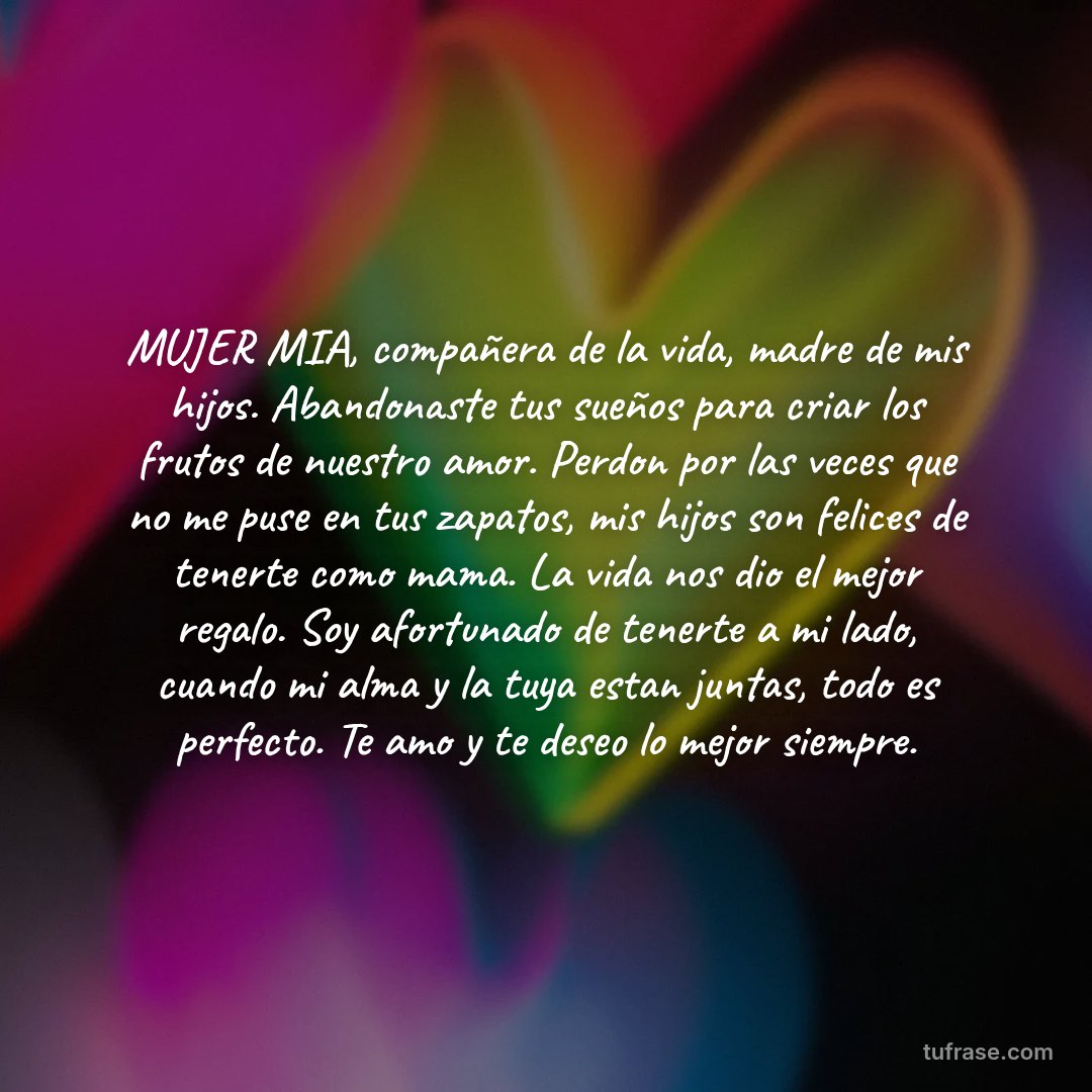 MUJER MIA, compañera de la vida, madre de mis hijos. Abandonaste tus sueños para criar los frutos de nuestro amor. Perdon por las veces que no me puse en tus zapatos, mis hijos son felices de tenerte como mama. La vida nos dio el mejor regalo. Soy afortunado de tenerte a mi lado, cuando mi alma y la tuya estan juntas, todo es perfecto. Te amo y te deseo lo mejor siempre.