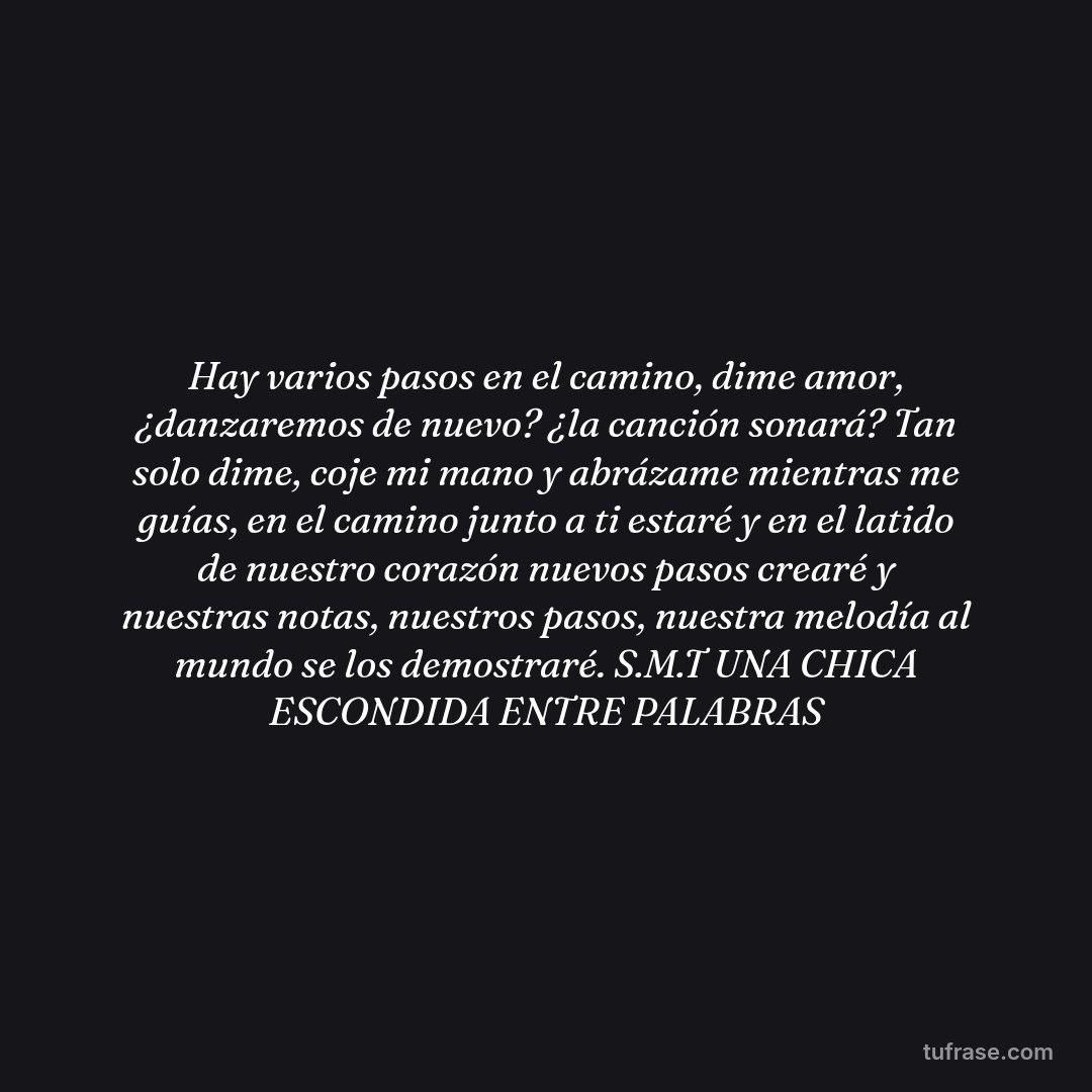 Hay varios pasos en el camino, dime amor, ¿danzaremos de nuevo? ¿la canción sonará? Tan solo dime, coje mi mano y abrázame mientras me guías, en el camino junto a ti estaré y en el latido de nuestro corazón nuevos pasos crearé y nuestras notas, nuestros pasos, nuestra melodía al mundo se los demostraré. S.M.T UNA CHICA ESCONDIDA ENTRE PALABRAS