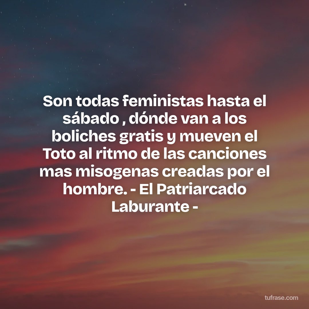 Son todas feministas hasta el sábado , dónde van a los boliches gratis y mueven el Toto al ritmo de las canciones mas misogenas creadas por el hombre. - El Patriarcado Laburante -