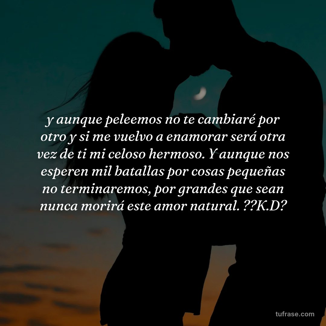 y aunque peleemos no te cambiaré por otro y si me vuelvo a enamorar será otra vez de ti mi celoso hermoso. Y aunque nos esperen mil batallas por cosas pequeñas no terminaremos, por grandes que sean nunca morirá este amor natural. ??K.D?