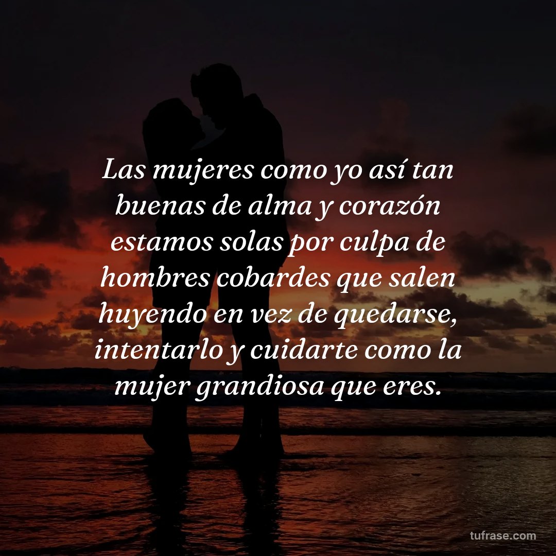 Las mujeres como yo así tan buenas de alma y corazón estamos solas por culpa de hombres cobardes que salen huyendo en vez de quedarse, intentarlo y cuidarte como la mujer grandiosa que eres.
