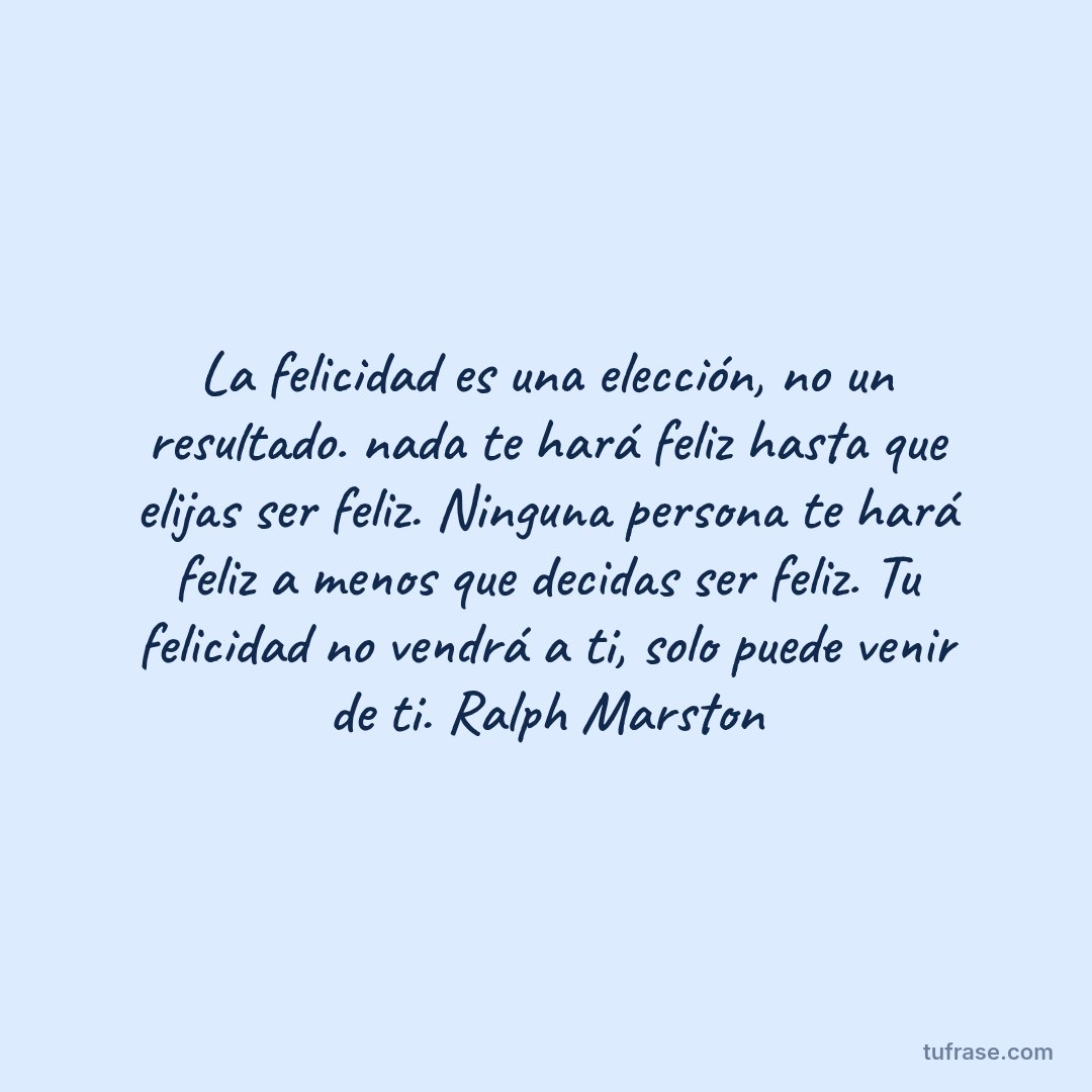 La felicidad es una elección, no un resultado. nada te hará feliz hasta que elijas ser feliz. Ninguna persona te hará feliz a menos que decidas ser feliz. Tu felicidad no vendrá a ti, solo puede venir de ti. Ralph Marston