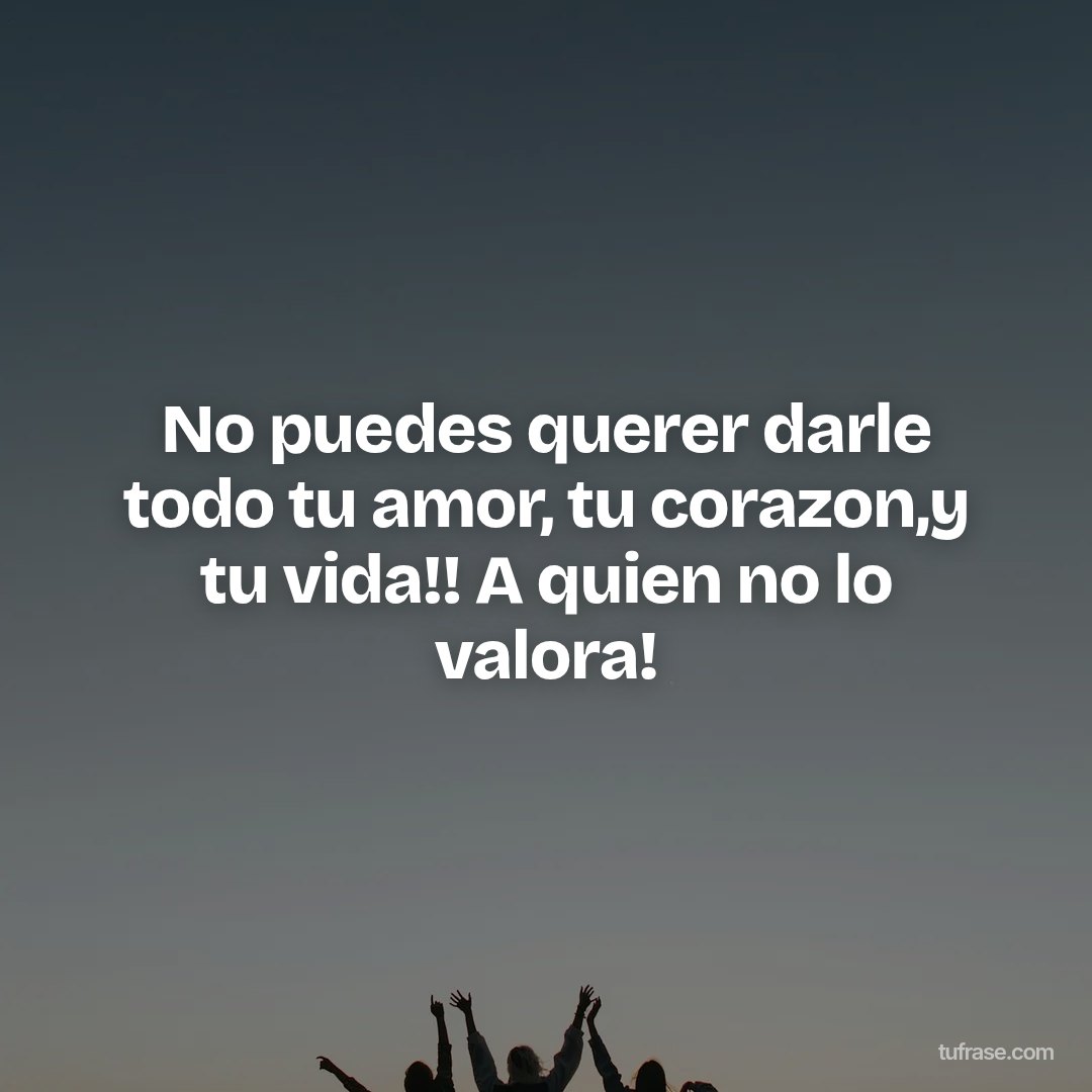 No puedes querer darle todo tu amor, tu corazon,y tu vida!! A quien no lo valora!