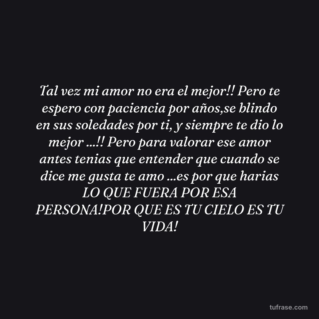 Tal vez mi amor no era el mejor!! Pero te espero con paciencia por años,se blindo en sus soledades por ti, y siempre te dio lo mejor ...!! Pero para valorar ese amor antes tenias que entender que cuando se dice me gusta te amo ...es por que harias LO QUE FUERA POR ESA PERSONA!POR QUE ES TU CIELO ES TU VIDA!
