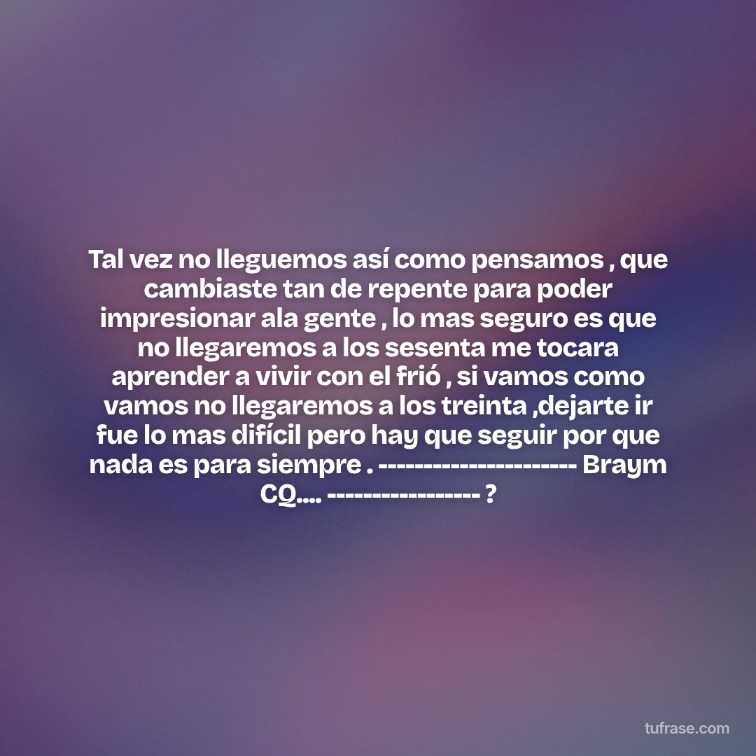 Tal vez no lleguemos así como pensamos , que cambiaste tan de repente para poder impresionar ala gente , lo mas seguro es que no llegaremos a los sesenta me tocara aprender a vivir con el frió , si vamos como vamos no llegaremos a los treinta ,dejarte ir fue lo mas difícil pero hay que seguir por que nada es para siempre . ---------------------- Braym CQ.... ----------------- ?