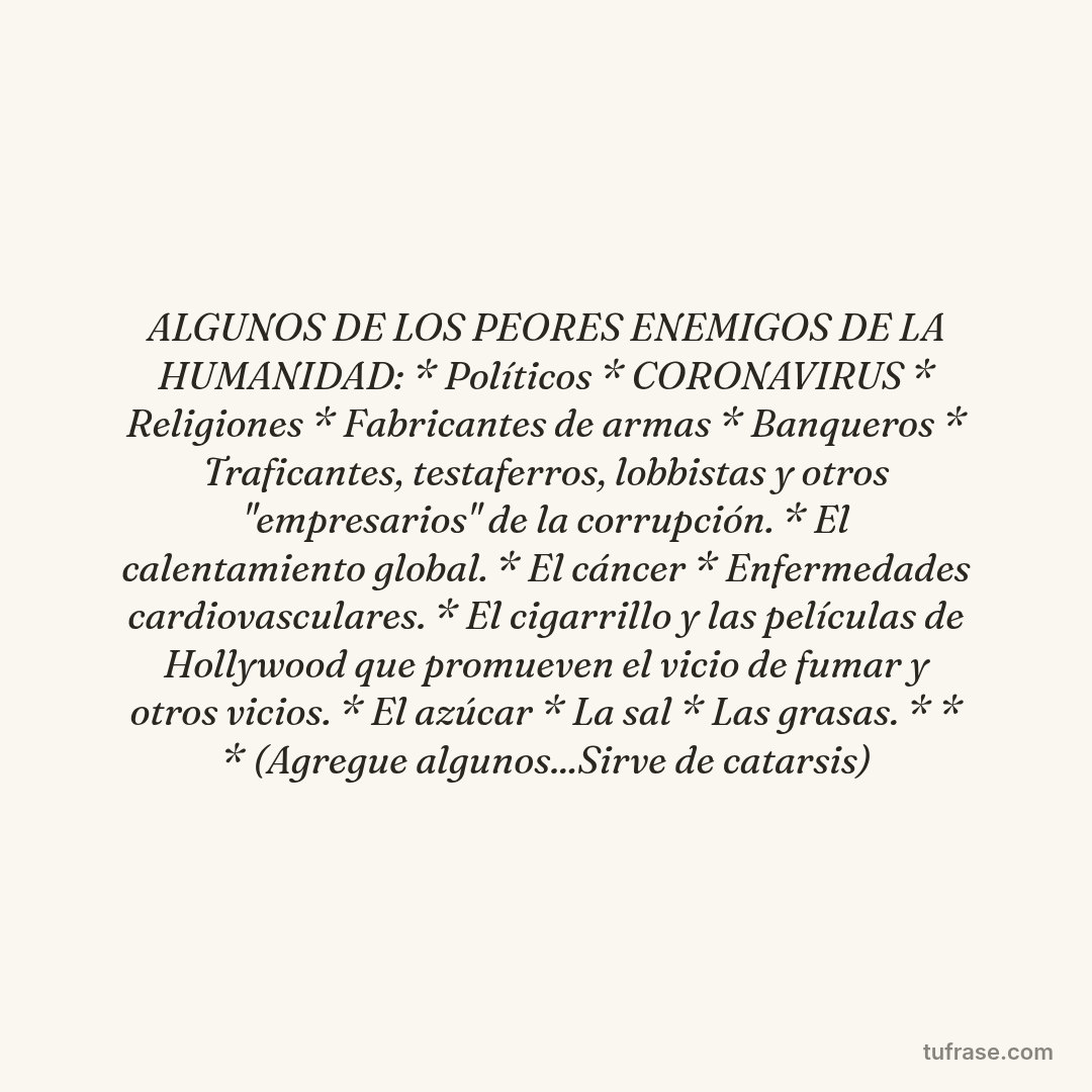 ALGUNOS DE LOS PEORES ENEMIGOS DE LA HUMANIDAD: * Políticos * CORONAVIRUS * Religiones * Fabricantes de armas * Banqueros * Traficantes, testaferros, lobbistas y otros "empresarios" de la corrupción. * El calentamiento global. * El cáncer * Enfermedades cardiovasculares. * El cigarrillo y las películas de Hollywood que promueven el vicio de fumar y otros vicios. * El azúcar * La sal * Las grasas. * * * (Agregue algunos...Sirve de catarsis)