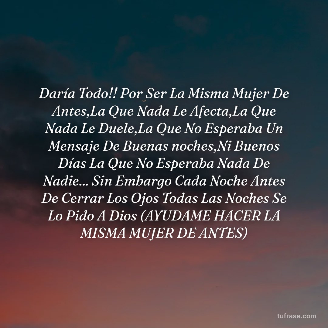Daría Todo!! Por Ser La Misma Mujer De Antes,La Que Nada Le Afecta,La Que Nada Le Duele,La Que No Esperaba Un Mensaje De Buenas noches,Ni Buenos Días La Que No Esperaba Nada De Nadie... Sin Embargo Cada Noche Antes De Cerrar Los Ojos Todas Las Noches Se Lo Pido A Dios (AYUDAME HACER LA MISMA MUJER DE ANTES)