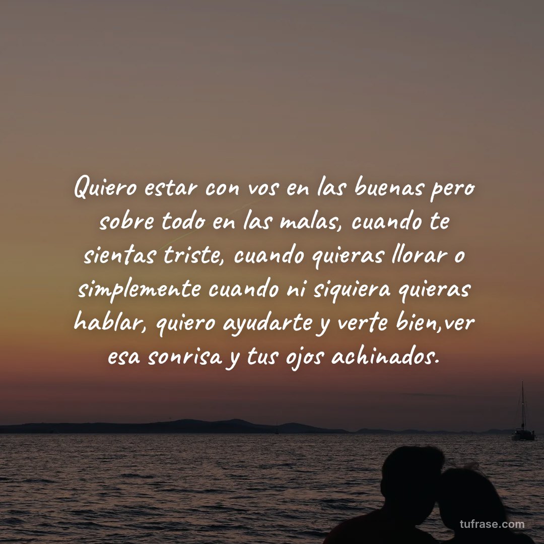 Quiero estar con vos en las buenas pero sobre todo en las malas, cuando te sientas triste, cuando quieras llorar o simplemente cuando ni siquiera quieras hablar, quiero ayudarte y verte bien,ver esa sonrisa y tus ojos achinados.