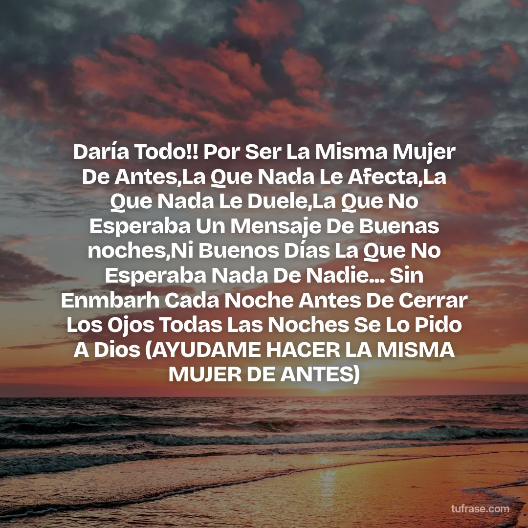 Daría Todo!! Por Ser La Misma Mujer De Antes,La Que Nada Le Afecta,La Que Nada Le Duele,La Que No Esperaba Un Mensaje De Buenas noches,Ni Buenos Días La Que No Esperaba Nada De Nadie... Sin Enmbarh Cada Noche Antes De Cerrar Los Ojos Todas Las Noches Se Lo Pido A Dios (AYUDAME HACER LA MISMA MUJER DE ANTES)