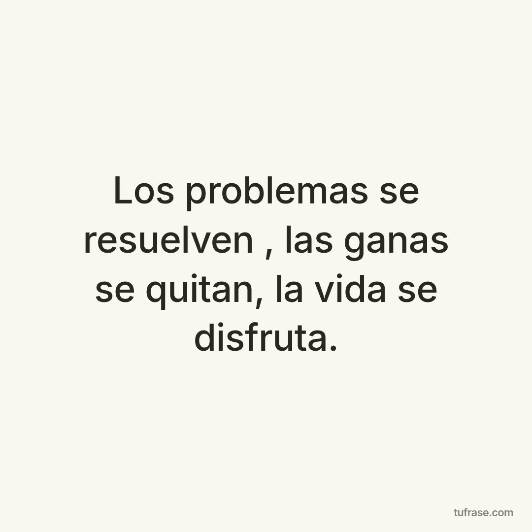 Los problemas se resuelven , las ganas se quitan, la vida se disfruta.