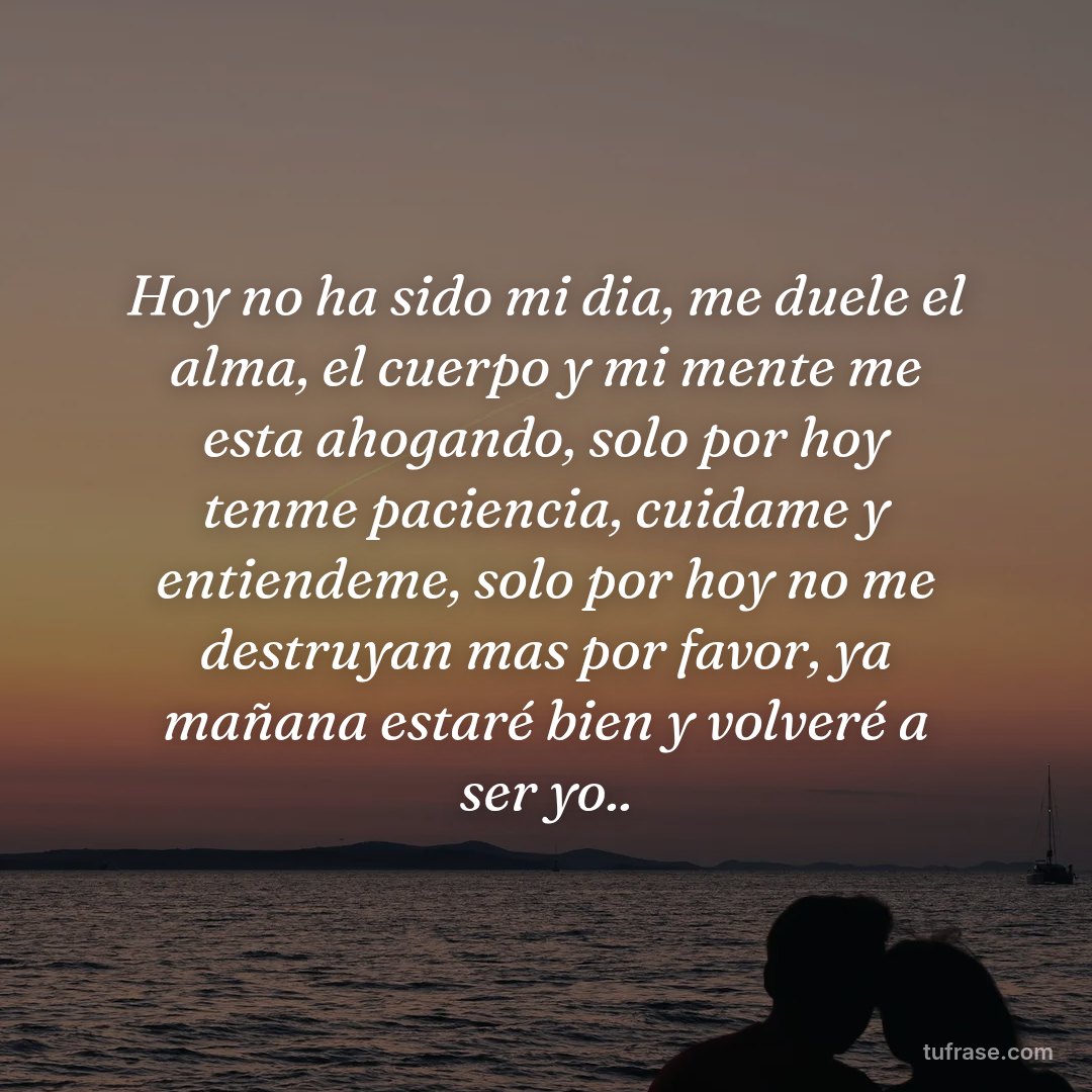 Hoy no ha sido mi dia, me duele el alma, el cuerpo y mi mente me esta ahogando, solo por hoy tenme paciencia, cuidame y entiendeme, solo por hoy no me destruyan mas por favor, ya mañana estaré bien y volveré a ser yo..