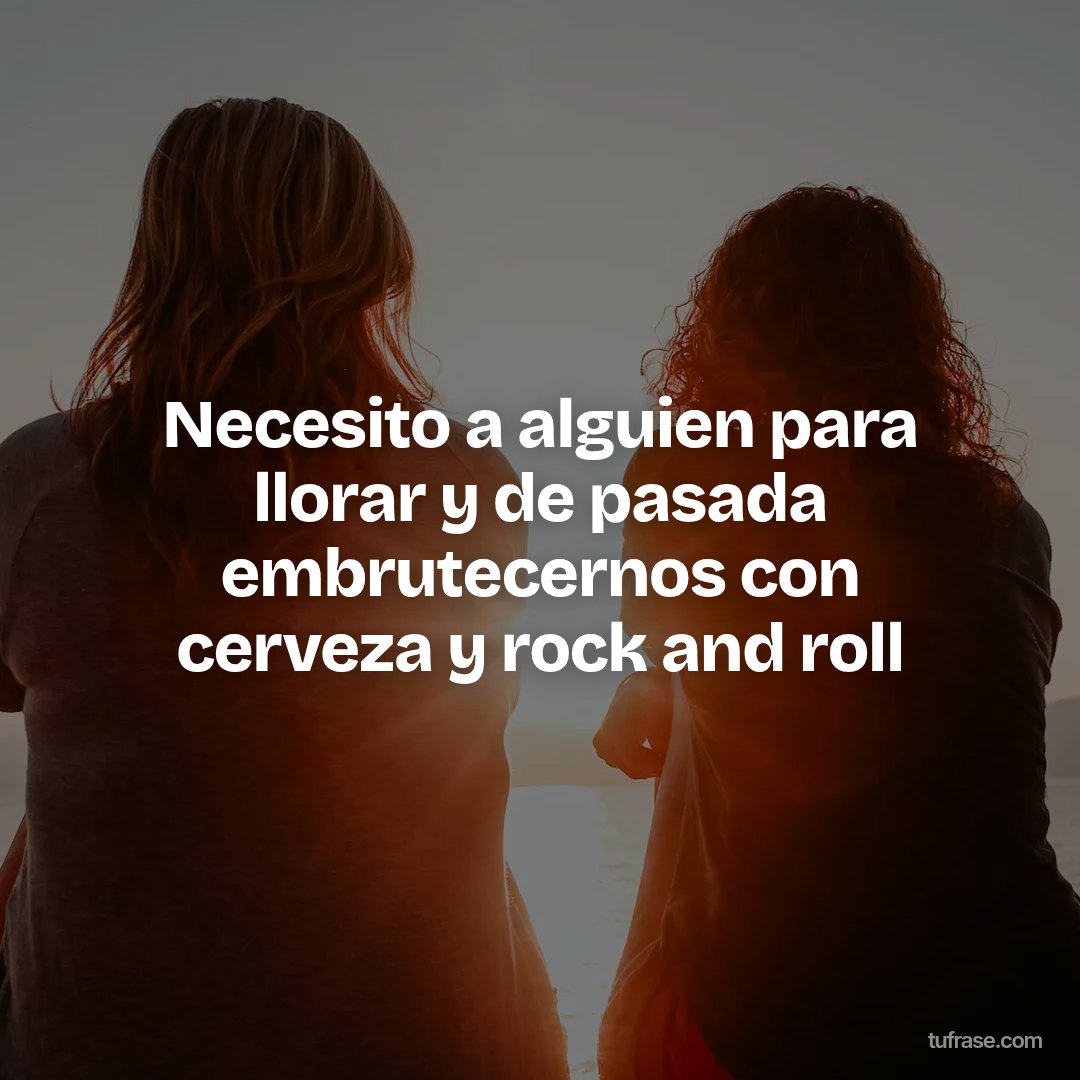 Necesito a alguien para llorar y de pasada embrutecernos con cerveza y rock and roll
