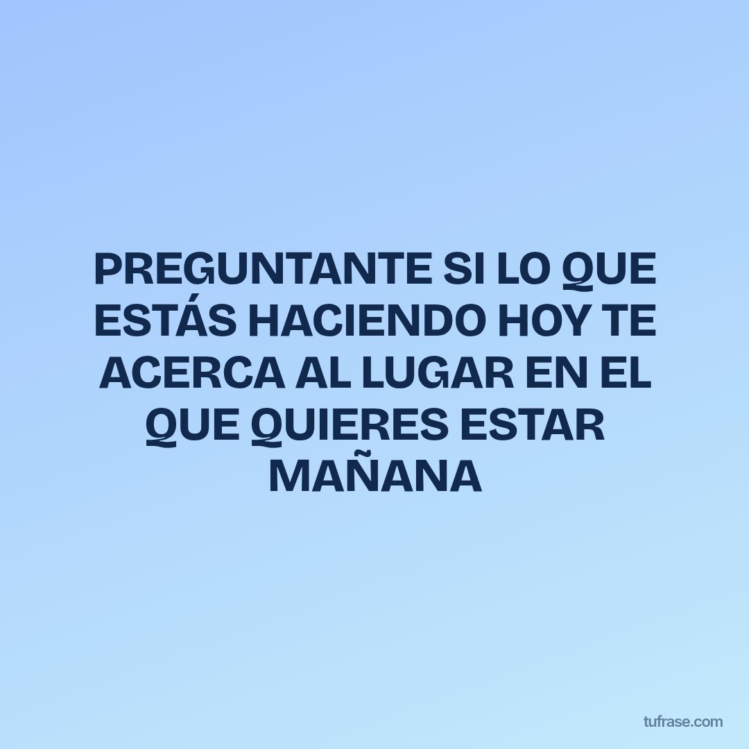 PREGUNTANTE SI LO QUE ESTÁS HACIENDO HOY TE ACERCA AL LUGAR EN EL QUE QUIERES ESTAR MAÑANA