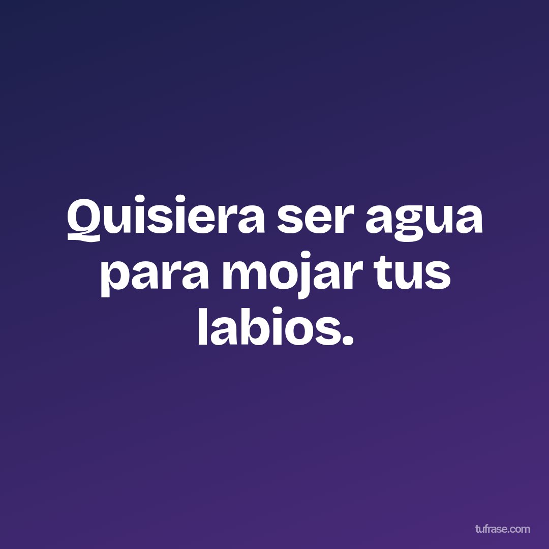 Quisiera ser agua para mojar tus labios.