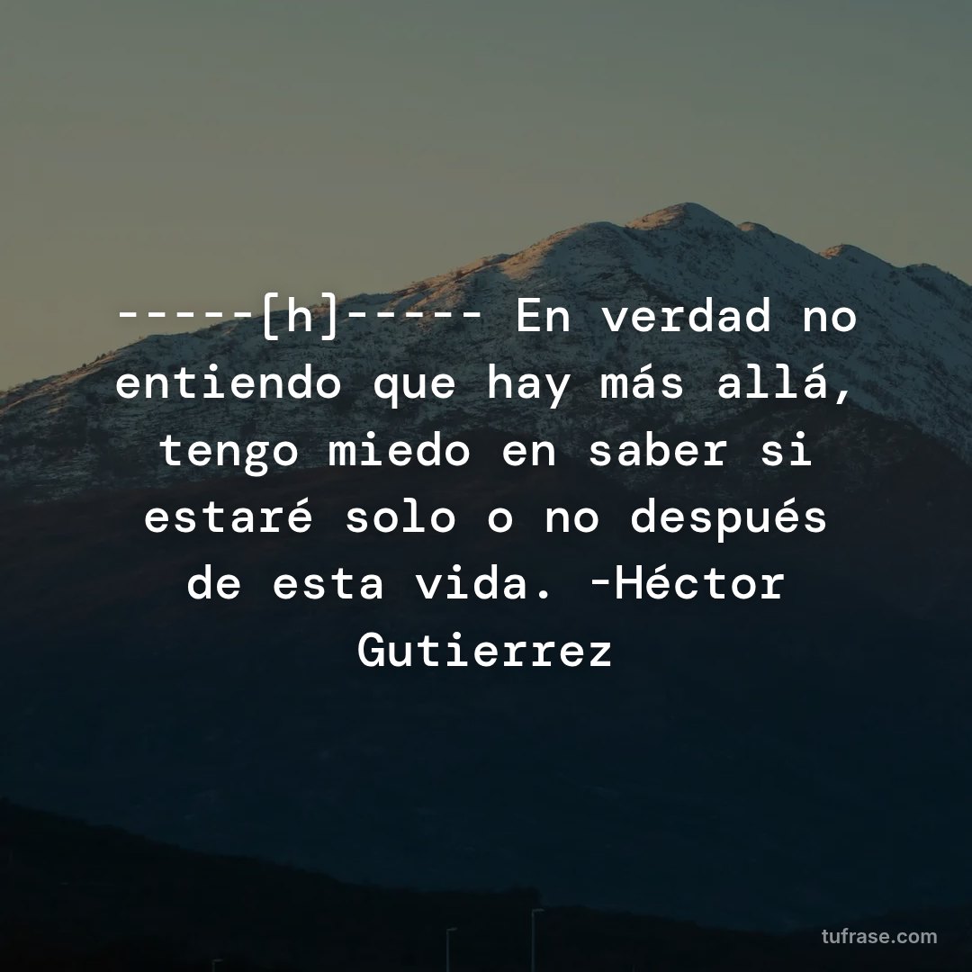 -----[h]----- En verdad no entiendo que hay más allá, tengo miedo en saber si estaré solo o no después de esta vida. -Héctor Gutierrez