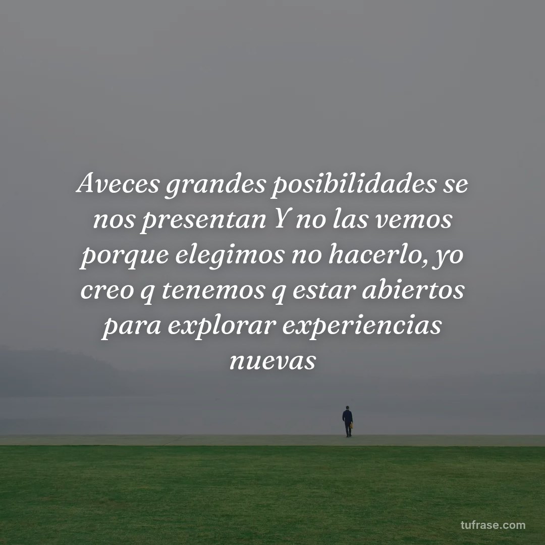 Aveces grandes posibilidades se nos presentan Y no las vemos porque elegimos no hacerlo, yo creo q tenemos q estar abiertos para explorar experiencias nuevas