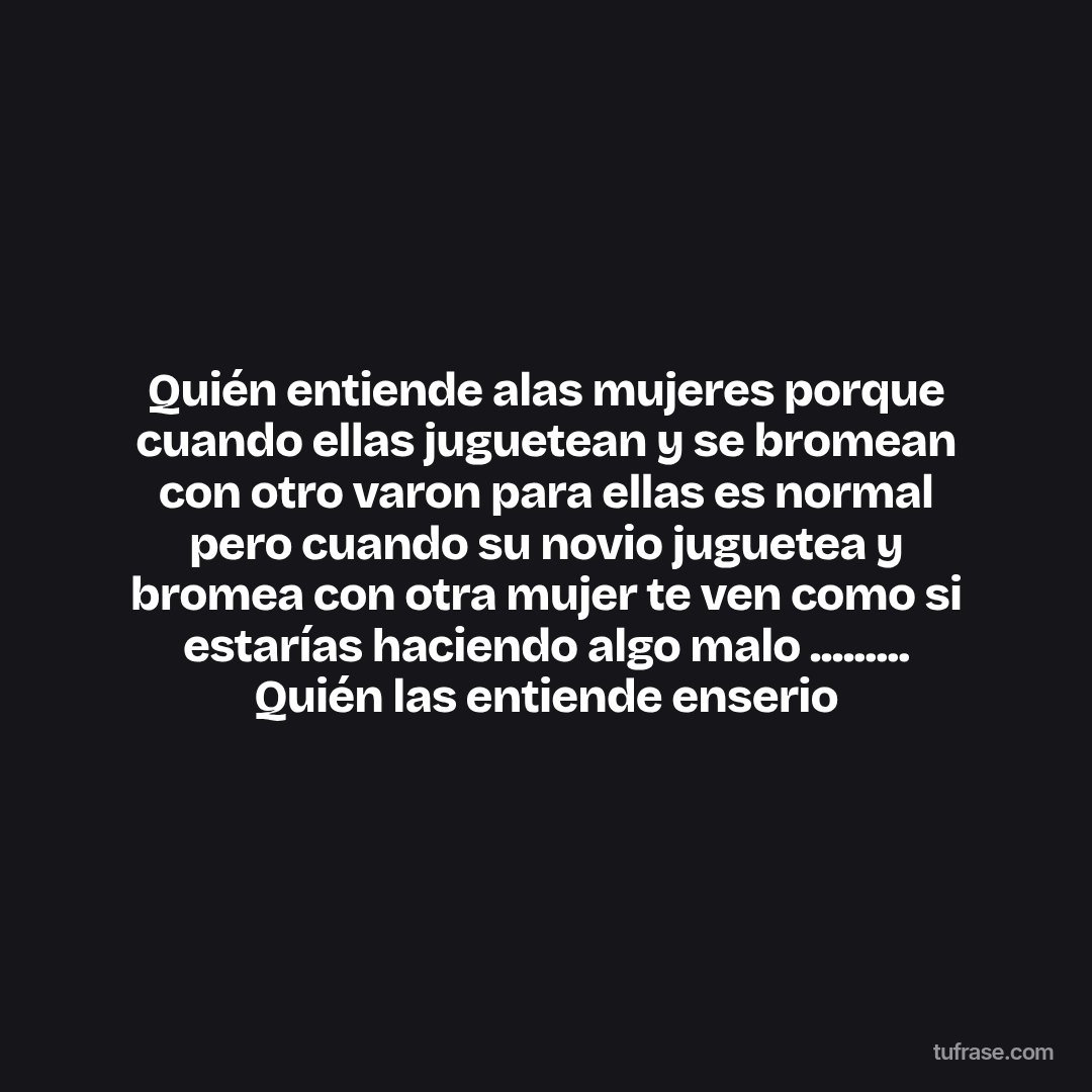 Quién entiende alas mujeres porque cuando ellas juguetean y se bromean con otro varon para ellas es normal pero cuando su novio juguetea y bromea con otra mujer te ven como si estarías haciendo algo malo ......... Quién las entiende enserio
