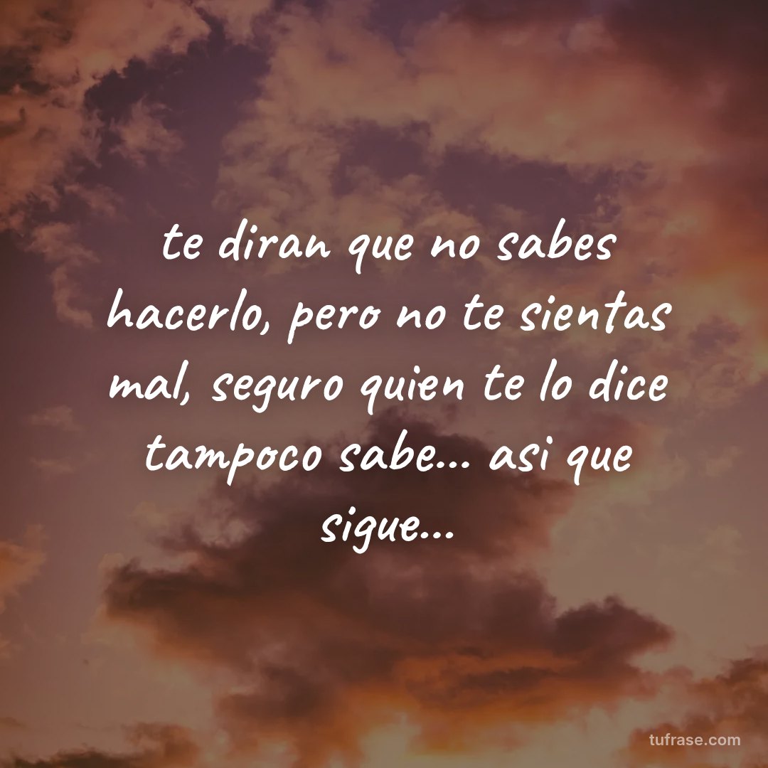 te diran que no sabes hacerlo, pero no te sientas mal, seguro quien te lo dice tampoco sabe... asi que sigue...