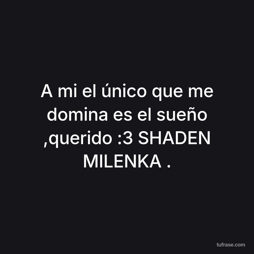 A mi el único que me domina es el sueño ,querido :3 SHADEN MILENKA .