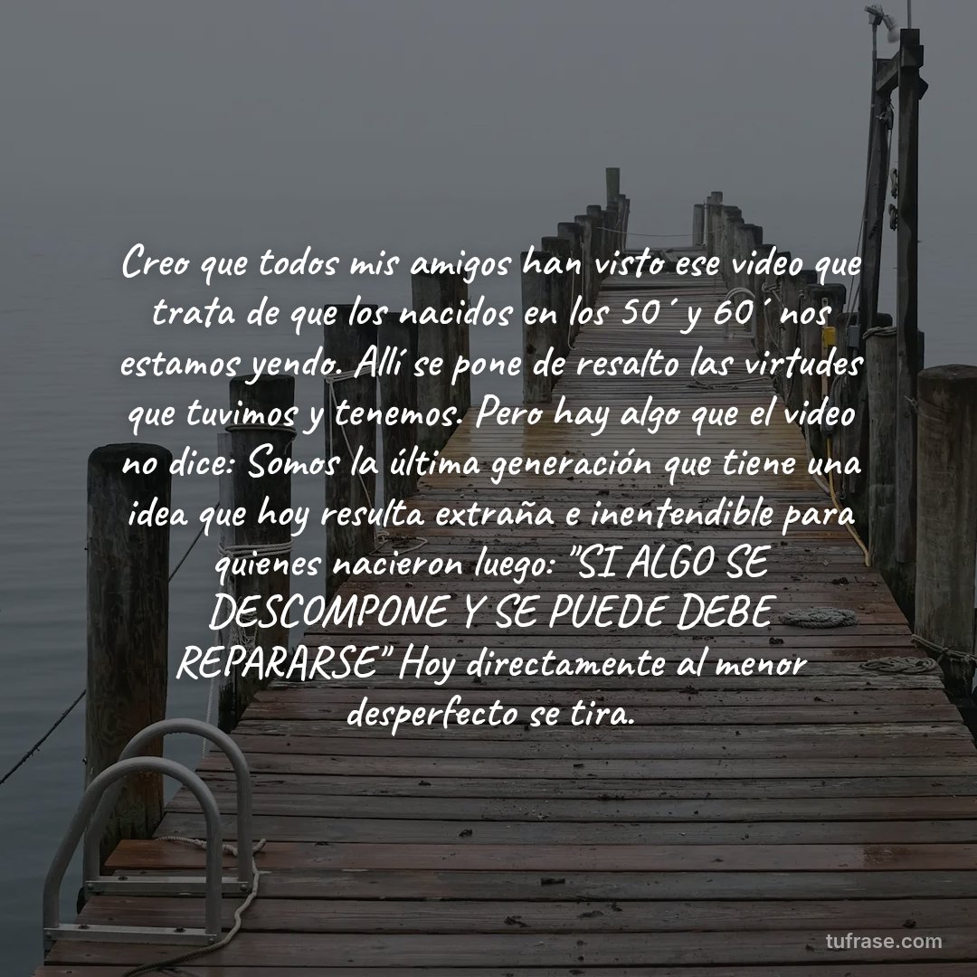 Creo que todos mis amigos han visto ese video que trata de que los nacidos en los 50´ y 60´ nos estamos yendo. Allí se pone de resalto las virtudes que tuvimos y tenemos. Pero hay algo que el video no dice: Somos la última generación que tiene una idea que hoy resulta extraña e inentendible para quienes nacieron luego: "SI ALGO SE DESCOMPONE Y SE PUEDE DEBE REPARARSE" Hoy directamente al menor desperfecto se tira.
