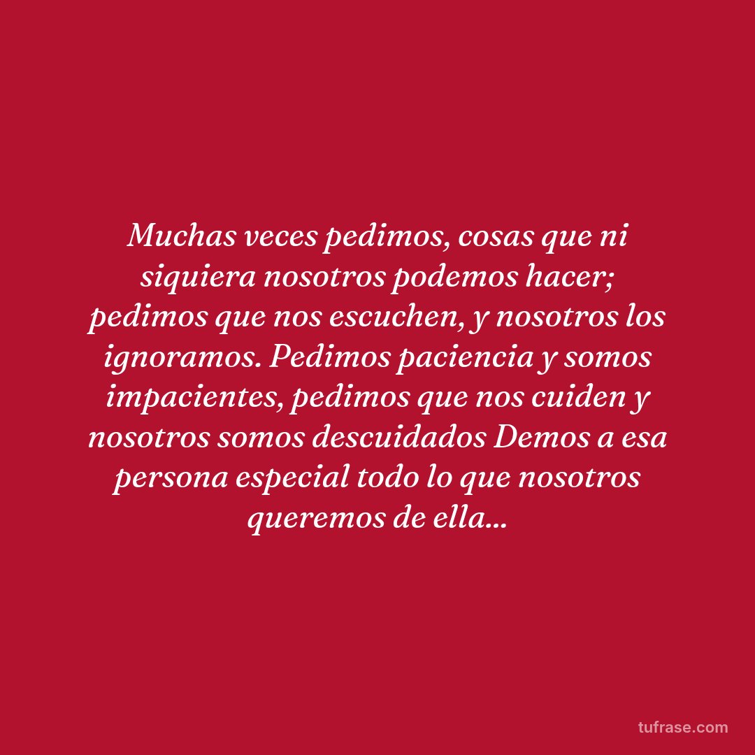 Muchas veces pedimos, cosas que ni siquiera nosotros podemos hacer; pedimos que nos escuchen, y nosotros los ignoramos. Pedimos paciencia y somos impacientes, pedimos que nos cuiden y nosotros somos descuidados Demos a esa persona especial todo lo que nosotros queremos de ella...