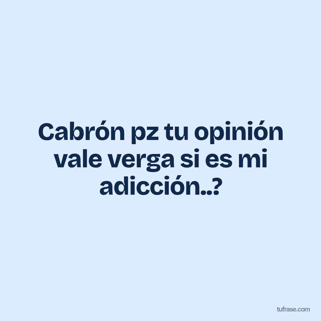 Cabrón pz tu opinión vale verga si es mi adicción..?
