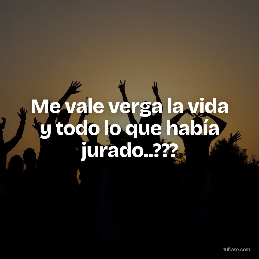 Me vale verga la vida y todo lo que había jurado..???