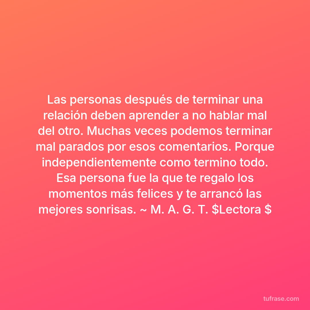 Las personas después de terminar una relación deben aprender a no hablar mal del otro. Muchas veces podemos terminar mal parados por esos comentarios. Porque independientemente como termino todo. Esa persona fue la que te regalo los momentos más felices y te arrancó las mejores sonrisas. ~ M. A. G. T. $Lectora $
