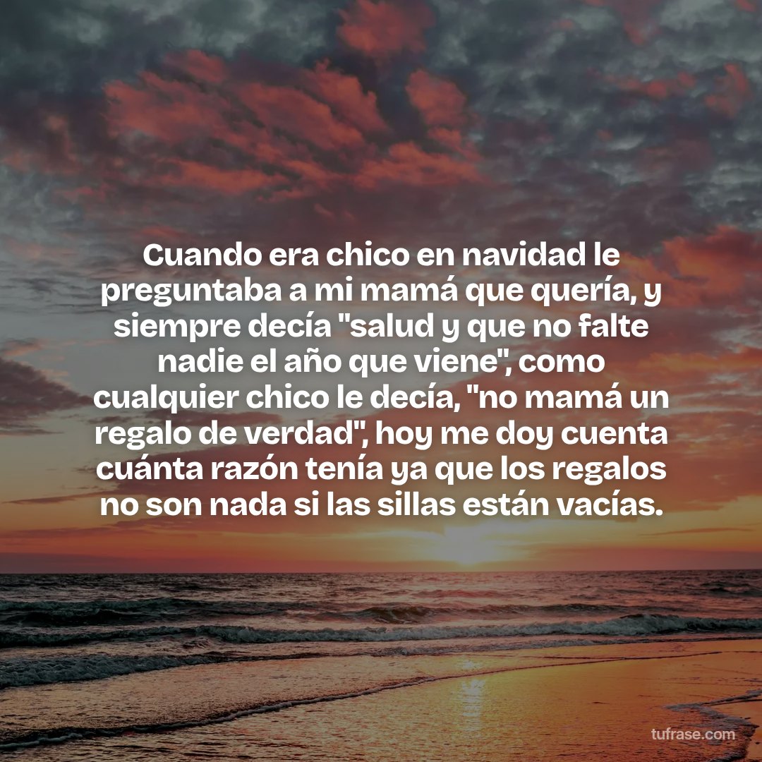 Cuando era chico en navidad le preguntaba a mi mamá que quería, y siempre decía "salud y que no falte nadie el año que viene", como cualquier chico le decía, "no mamá un regalo de verdad", hoy me doy cuenta cuánta razón tenía ya que los regalos no son nada si las sillas están vacías.