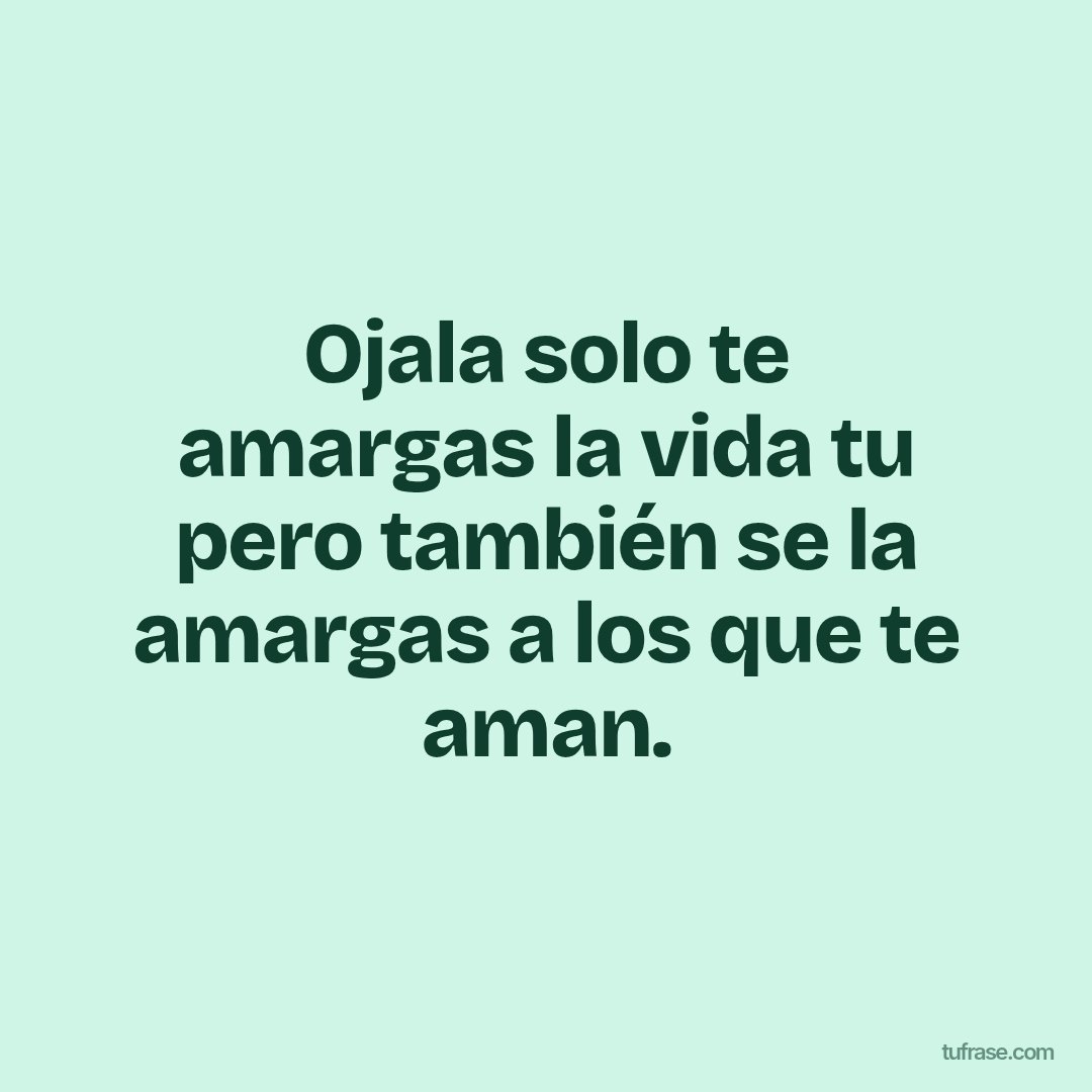Ojala solo te amargas la vida tu pero también se la amargas a los que te aman.