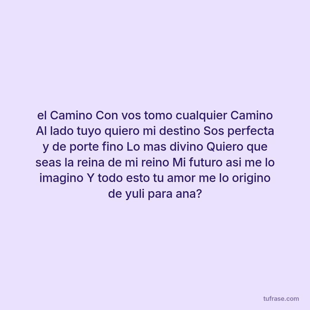 el Camino Con vos tomo cualquier Camino Al lado tuyo quiero mi destino Sos perfecta y de porte fino Lo mas divino Quiero que seas la reina de mi reino Mi futuro asi me lo imagino Y todo esto tu amor me lo origino de yuli para ana?