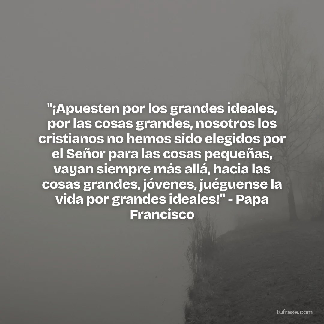 "¡Apuesten por los grandes ideales, por las cosas grandes, nosotros los cristianos no hemos sido elegidos por el Señor para las cosas pequeñas, vayan siempre más allá, hacia las cosas grandes, jóvenes, juéguense la vida por grandes ideales!” - Papa Francisco