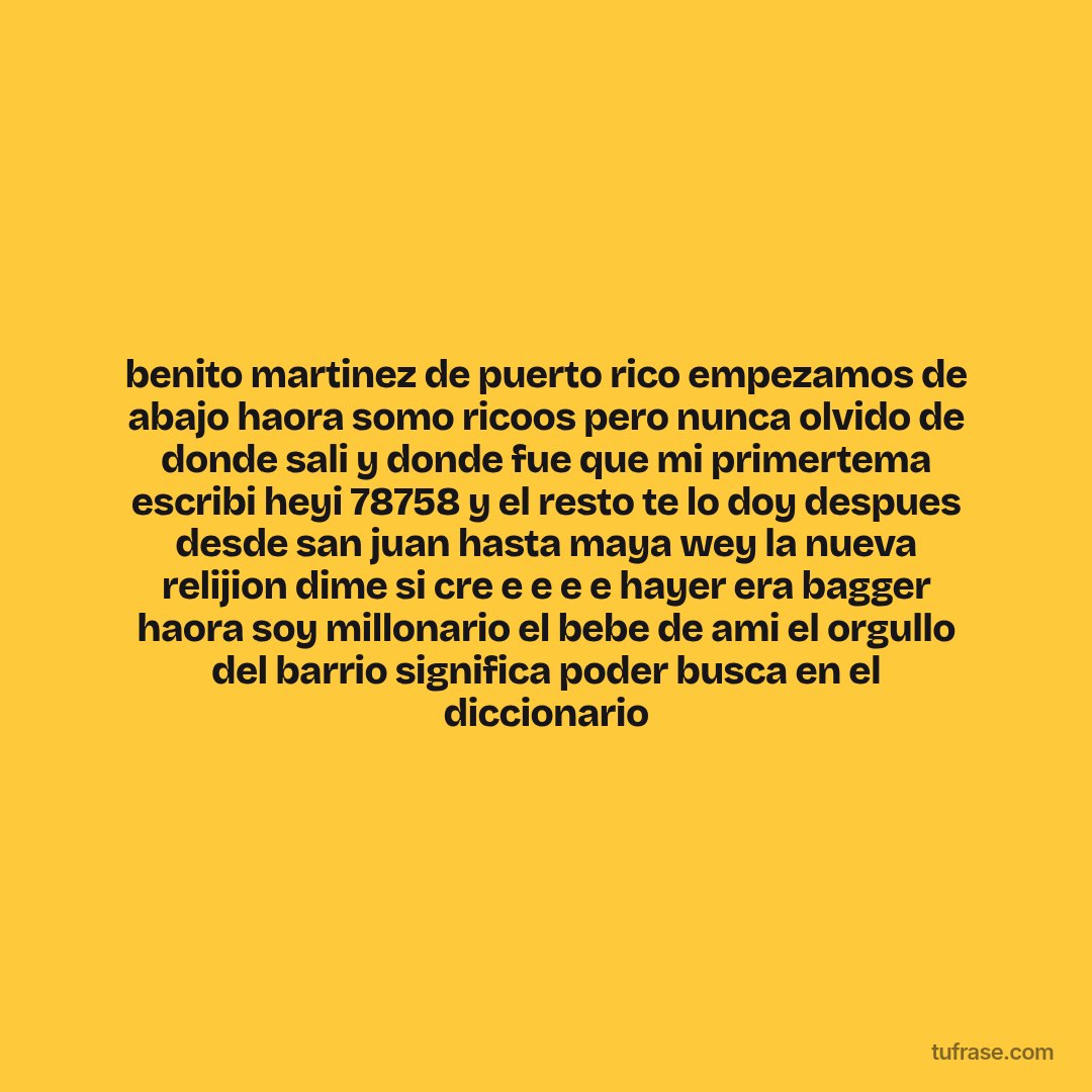benito martinez de puerto rico empezamos de abajo haora somo ricoos pero nunca olvido de donde sali y donde fue que mi primertema escribi heyi 78758 y el resto te lo doy despues desde san juan hasta maya wey la nueva relijion dime si cre e e e e hayer era bagger haora soy millonario el bebe de ami el orgullo del barrio significa poder busca en el diccionario